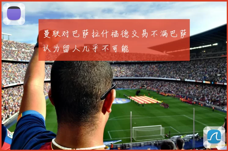 曼联对巴萨拉什福德交易不满巴萨认为留人几乎不可能