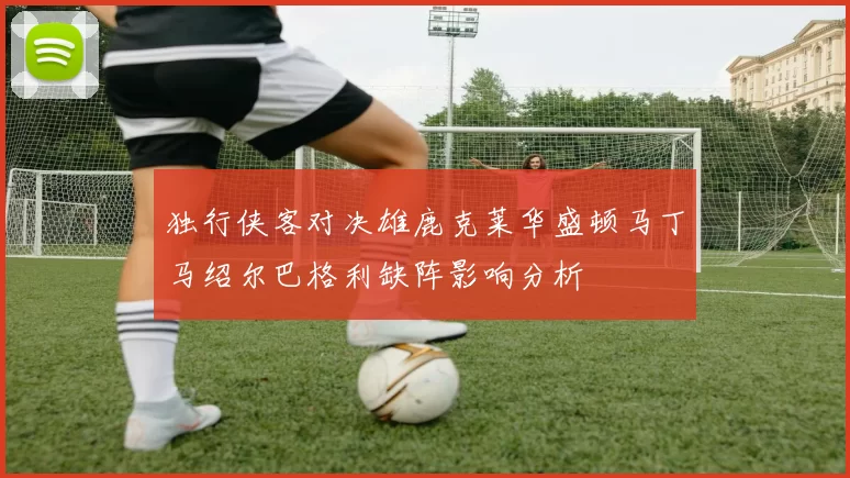 独行侠客对决雄鹿克莱华盛顿马丁马绍尔巴格利缺阵影响分析
