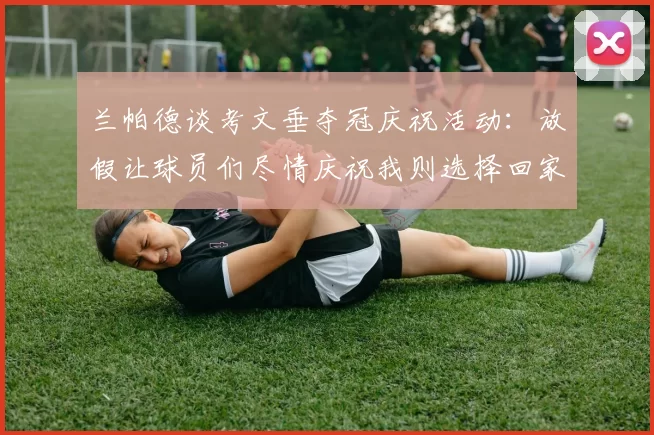 兰帕德谈考文垂夺冠庆祝活动：放假让球员们尽情庆祝我则选择回家休息