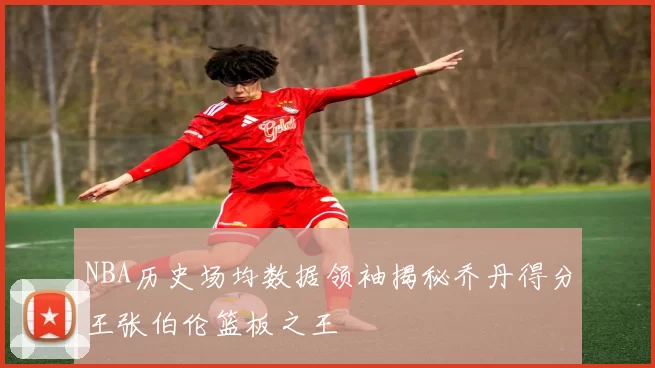 NBA历史场均数据领袖揭秘乔丹得分王张伯伦篮板之王