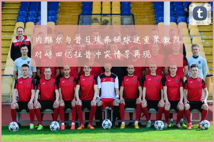 内维尔与昔日埃弗顿球迷重聚激烈对峙回忆往昔冲突情景再现