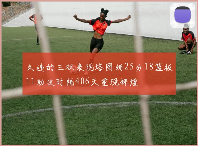 久违的三双表现塔图姆25分18篮板11助攻时隔406天重现辉煌