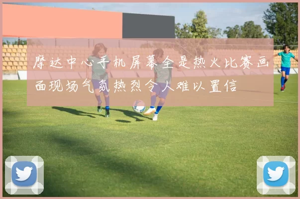 摩达中心手机屏幕全是热火比赛画面现场气氛热烈令人难以置信