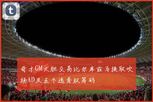 奇才GM大胆交易比尔库兹马换取吹杨AD及五个选秀权筹码