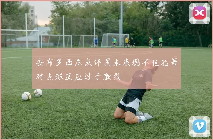 安布罗西尼点评国米表现不佳孔蒂对点球反应过于激烈