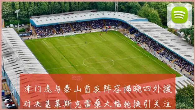 津门虎与泰山首发阵容揭晓四外援对决基莱斯克雷桑大幅轮换引关注