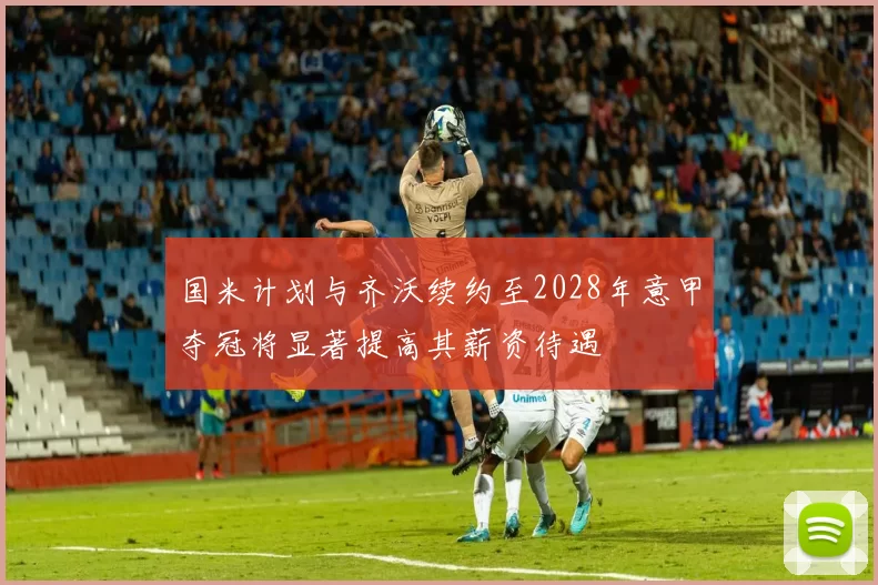 国米计划与齐沃续约至2028年意甲夺冠将显著提高其薪资待遇