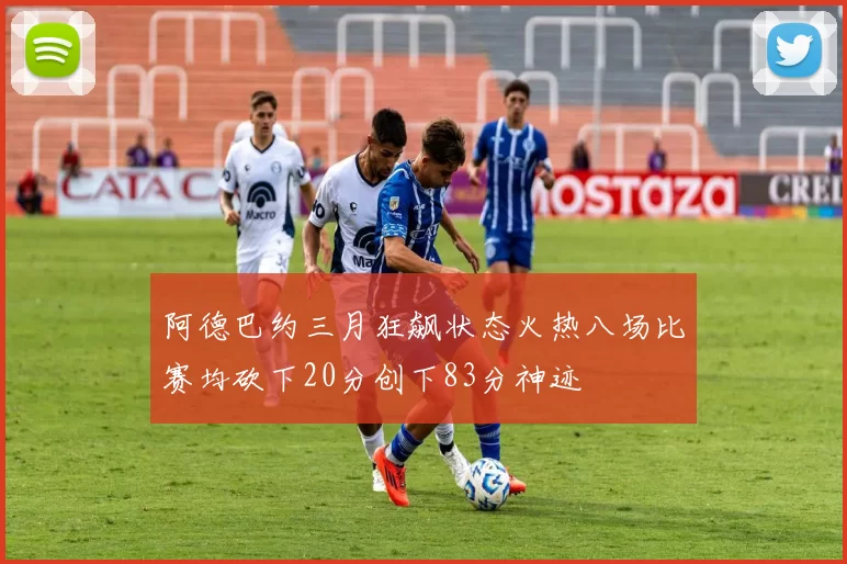 阿德巴约三月狂飙状态火热八场比赛均砍下20分创下83分神迹