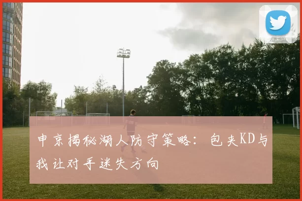 申京揭秘湖人防守策略：包夹KD与我让对手迷失方向