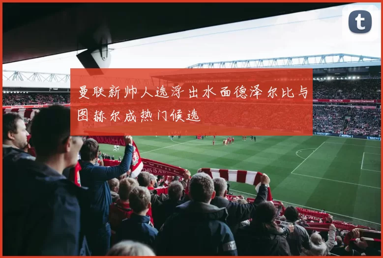 曼联新帅人选浮出水面德泽尔比与图赫尔成热门候选