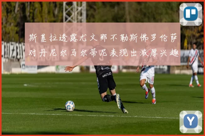 斯基拉透露尤文那不勒斯佛罗伦萨对丹尼尔马尔蒂尼表现出浓厚兴趣